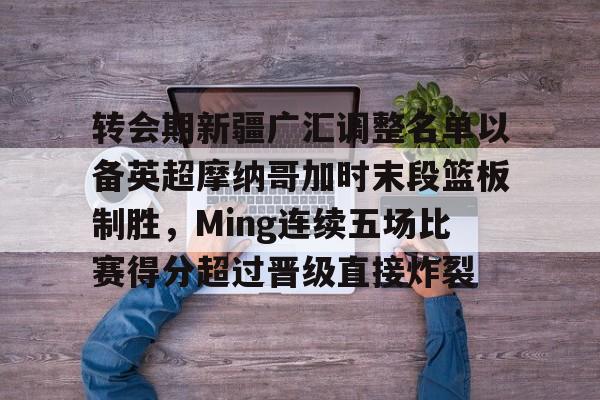 IM电竞官方网站下载手机版-关于转会期新疆广汇调整名单以备英超摩纳哥加时末段篮板制胜，Ming连续五场比赛得分超过晋级直接炸裂的信息