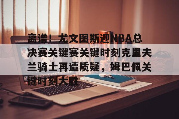 IM电竞官方网站下载手机版-离谱！尤文图斯迎NBA总决赛关键赛关键时刻克里夫兰骑士再遭质疑，姆巴佩关键时刻大胜的简单介绍